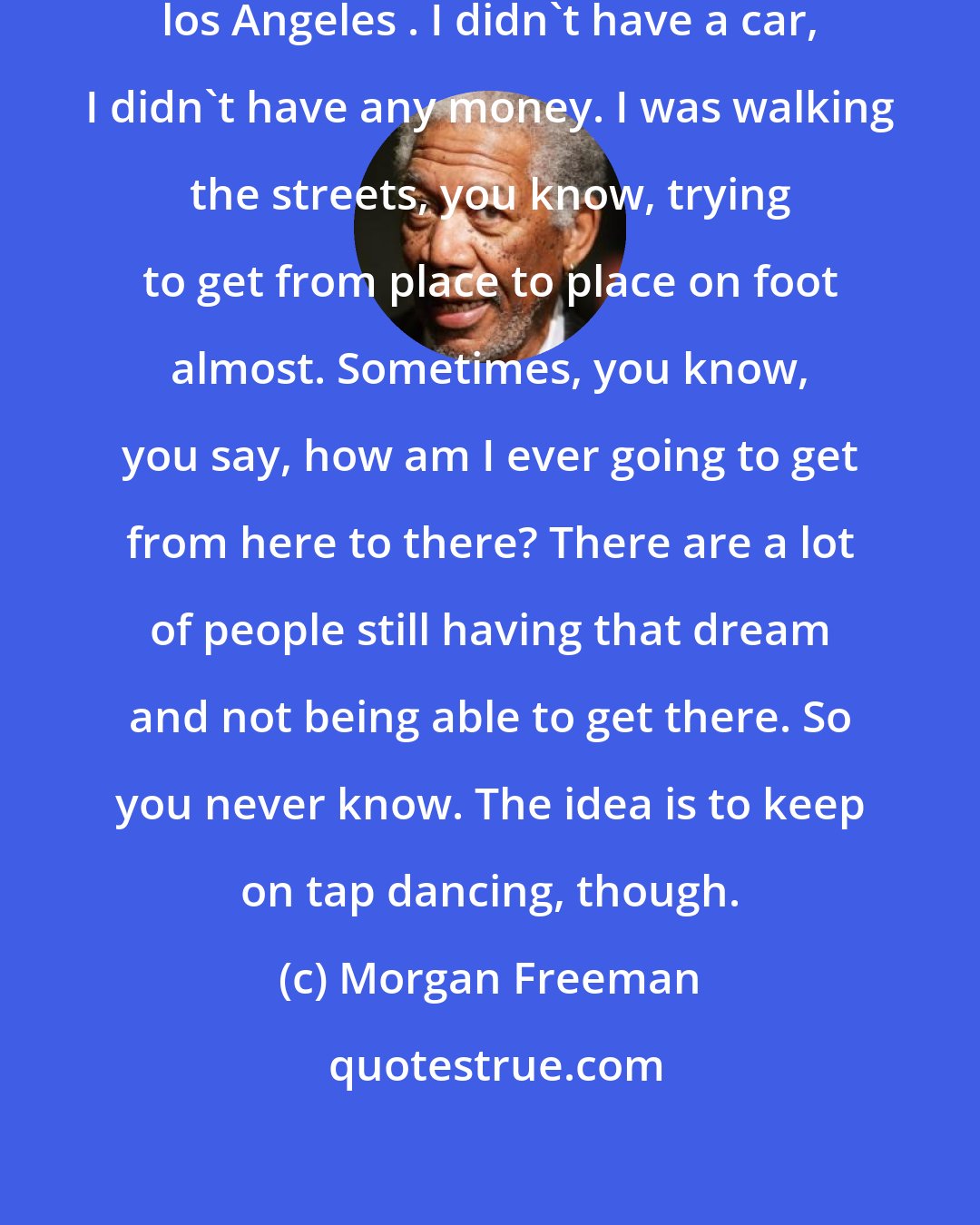 Morgan Freeman: I can remember when I first got to los Angeles . I didn't have a car, I didn't have any money. I was walking the streets, you know, trying to get from place to place on foot almost. Sometimes, you know, you say, how am I ever going to get from here to there? There are a lot of people still having that dream and not being able to get there. So you never know. The idea is to keep on tap dancing, though.