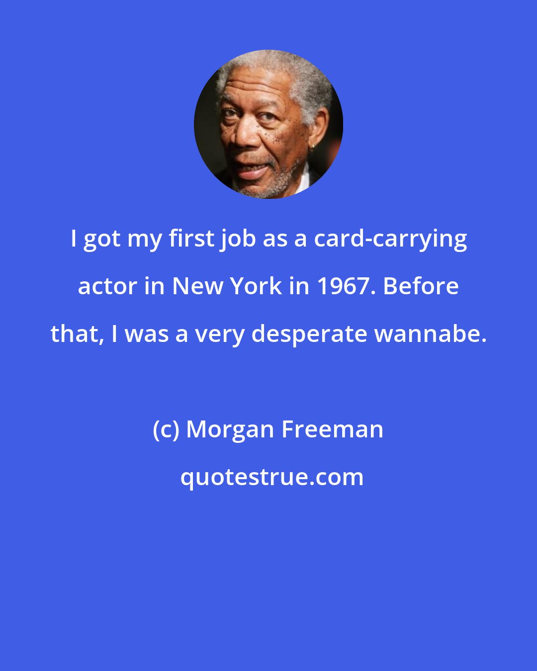 Morgan Freeman: I got my first job as a card-carrying actor in New York in 1967. Before that, I was a very desperate wannabe.