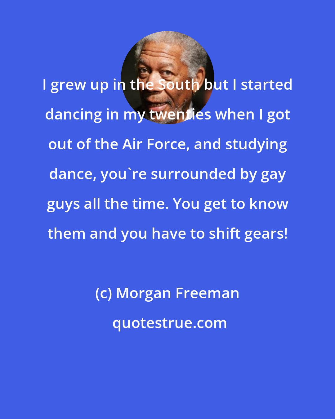 Morgan Freeman: I grew up in the South but I started dancing in my twenties when I got out of the Air Force, and studying dance, you're surrounded by gay guys all the time. You get to know them and you have to shift gears!