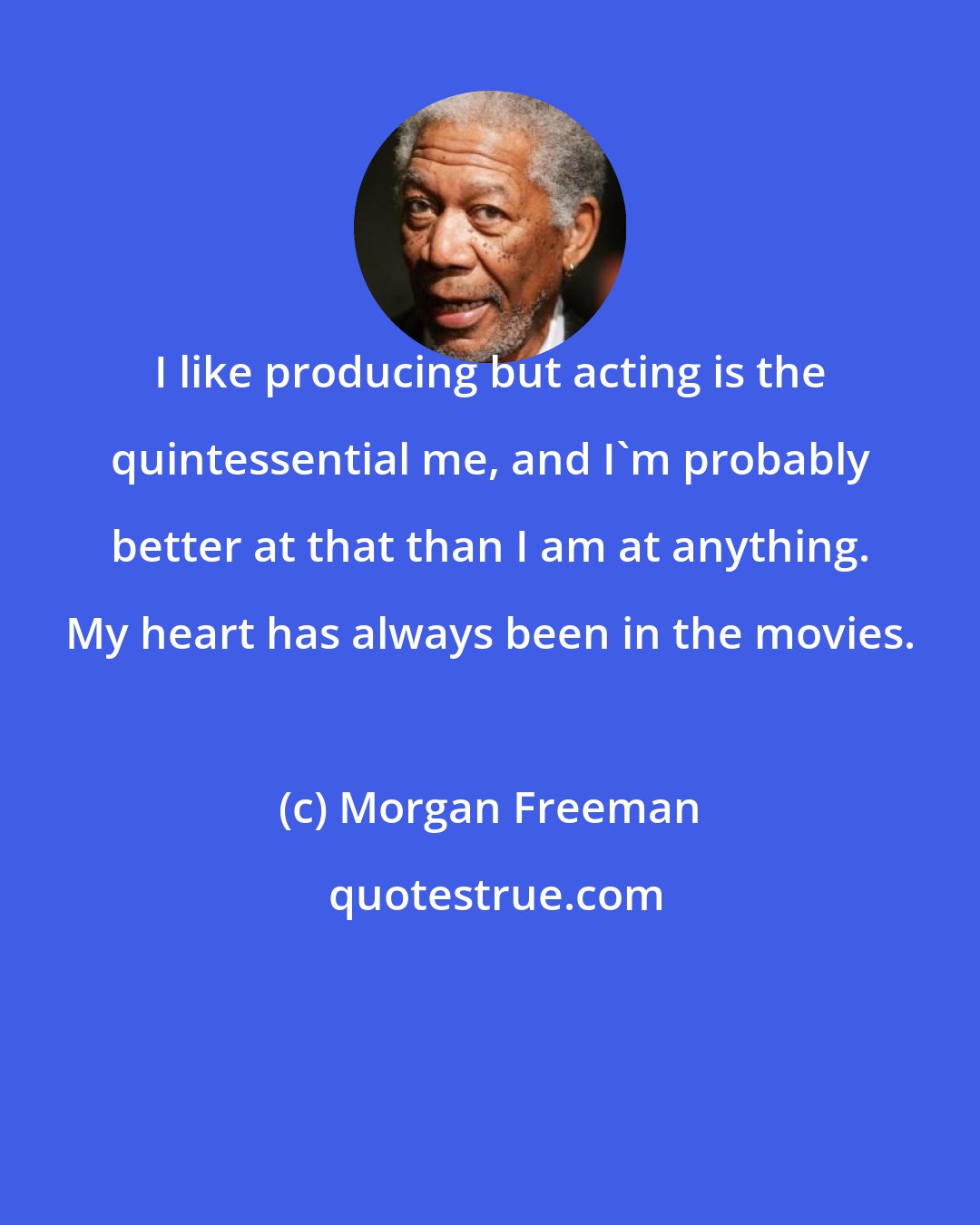 Morgan Freeman: I like producing but acting is the quintessential me, and I'm probably better at that than I am at anything. My heart has always been in the movies.