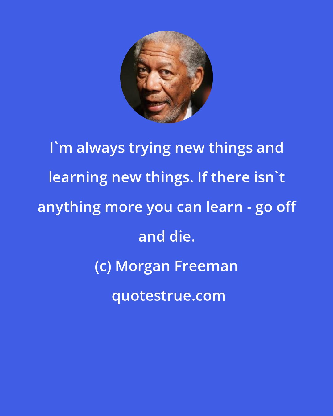 Morgan Freeman: I'm always trying new things and learning new things. If there isn't anything more you can learn - go off and die.
