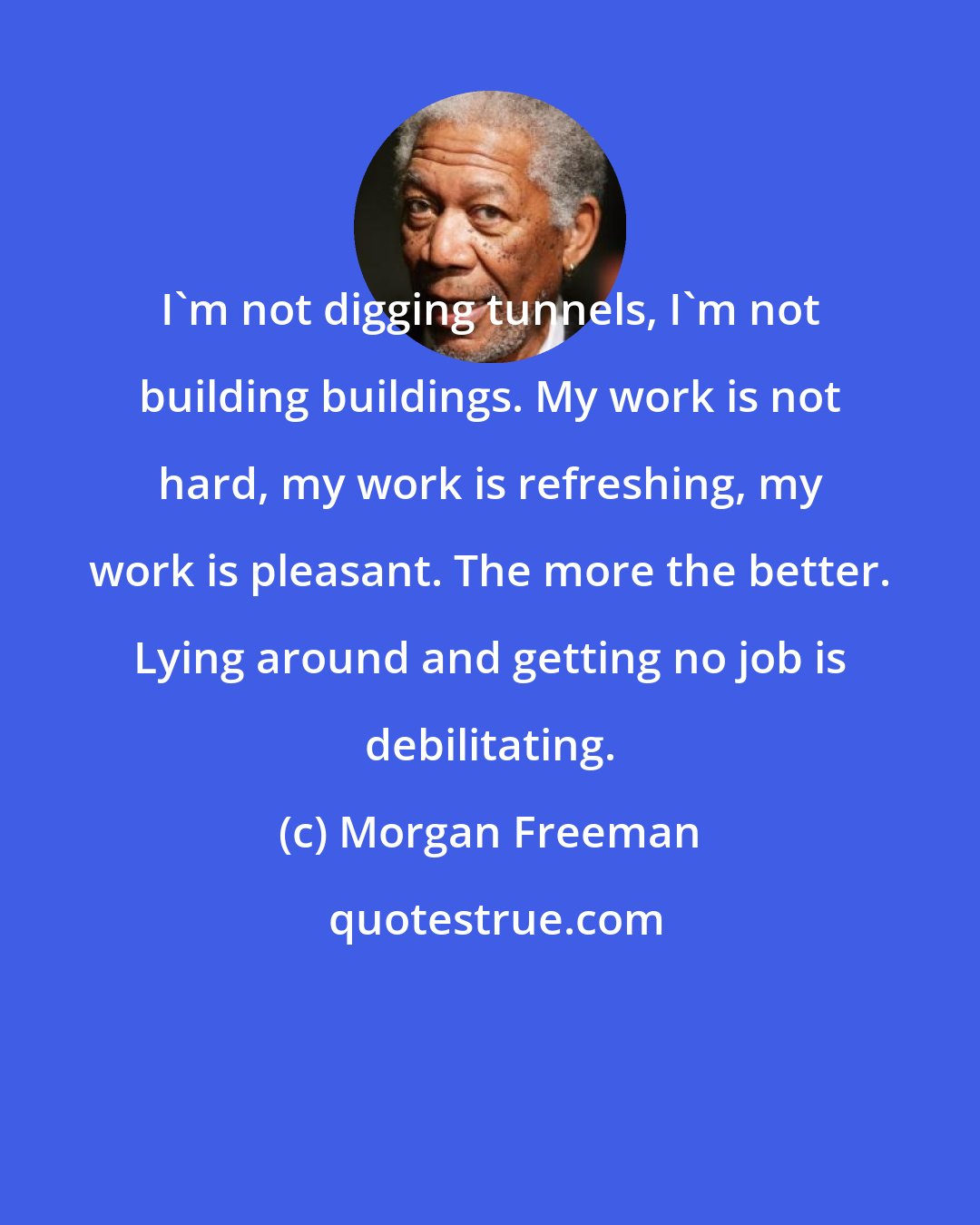 Morgan Freeman: I'm not digging tunnels, I'm not building buildings. My work is not hard, my work is refreshing, my work is pleasant. The more the better. Lying around and getting no job is debilitating.