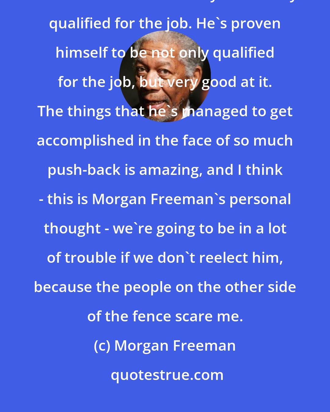 Morgan Freeman: I think that we did a really good thing when we elected Barack Obama. I read his books. He is absolutely and totally qualified for the job. He's proven himself to be not only qualified for the job, but very good at it. The things that he's managed to get accomplished in the face of so much push-back is amazing, and I think - this is Morgan Freeman's personal thought - we're going to be in a lot of trouble if we don't reelect him, because the people on the other side of the fence scare me.