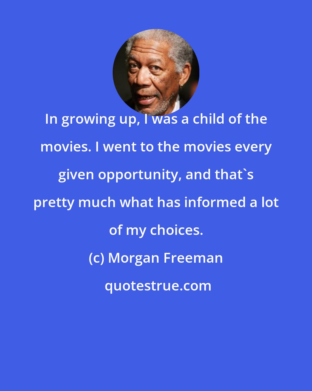 Morgan Freeman: In growing up, I was a child of the movies. I went to the movies every given opportunity, and that's pretty much what has informed a lot of my choices.