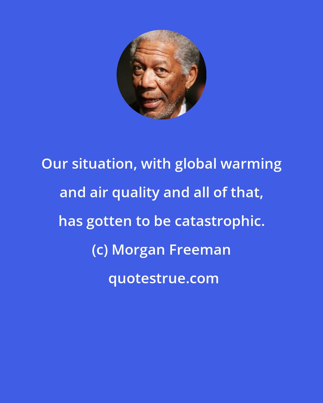 Morgan Freeman: Our situation, with global warming and air quality and all of that, has gotten to be catastrophic.