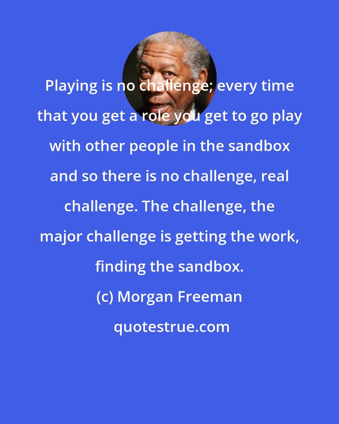 Morgan Freeman: Playing is no challenge; every time that you get a role you get to go play with other people in the sandbox and so there is no challenge, real challenge. The challenge, the major challenge is getting the work, finding the sandbox.