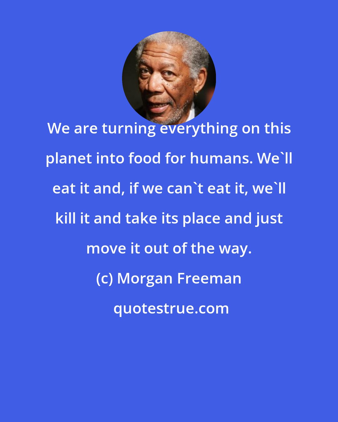 Morgan Freeman: We are turning everything on this planet into food for humans. We'll eat it and, if we can't eat it, we'll kill it and take its place and just move it out of the way.