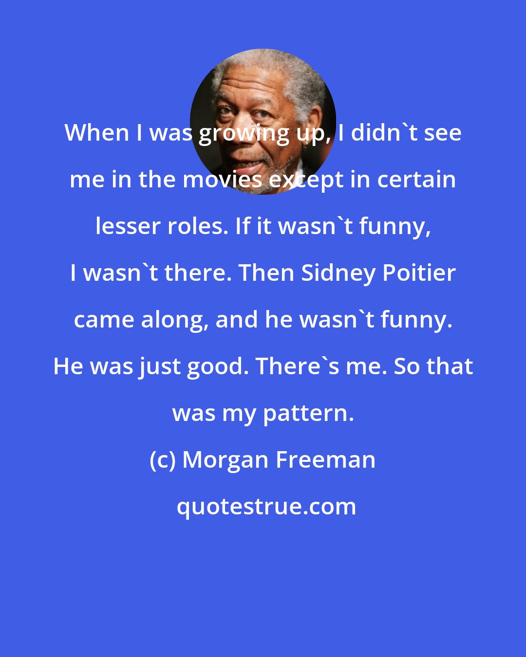 Morgan Freeman: When I was growing up, I didn't see me in the movies except in certain lesser roles. If it wasn't funny, I wasn't there. Then Sidney Poitier came along, and he wasn't funny. He was just good. There's me. So that was my pattern.