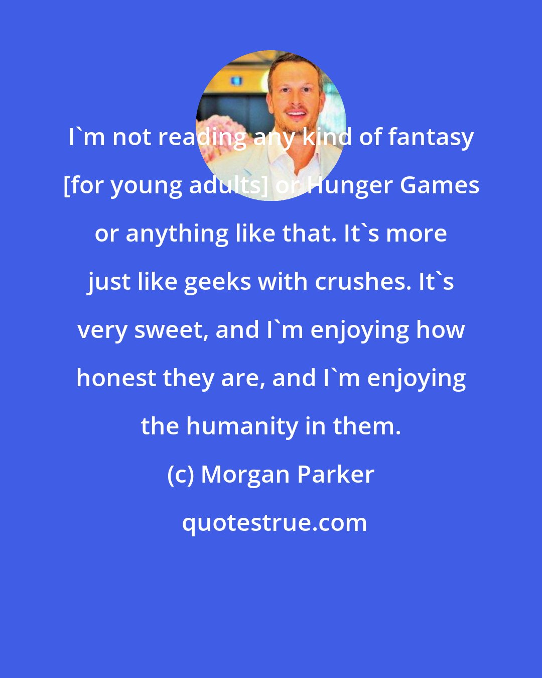 Morgan Parker: I'm not reading any kind of fantasy [for young adults] or Hunger Games or anything like that. It's more just like geeks with crushes. It's very sweet, and I'm enjoying how honest they are, and I'm enjoying the humanity in them.