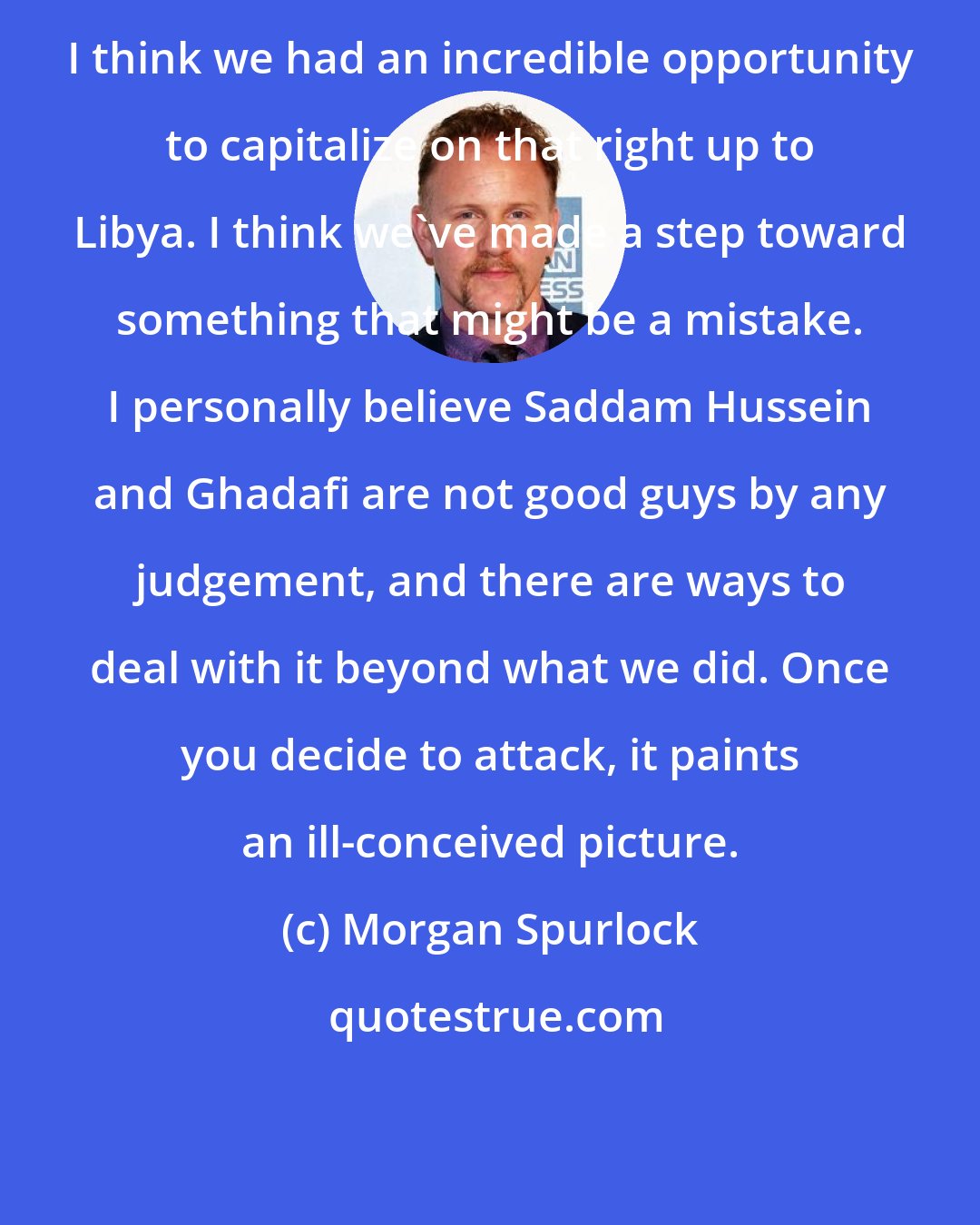 Morgan Spurlock: I think we had an incredible opportunity to capitalize on that right up to Libya. I think we've made a step toward something that might be a mistake. I personally believe Saddam Hussein and Ghadafi are not good guys by any judgement, and there are ways to deal with it beyond what we did. Once you decide to attack, it paints an ill-conceived picture.