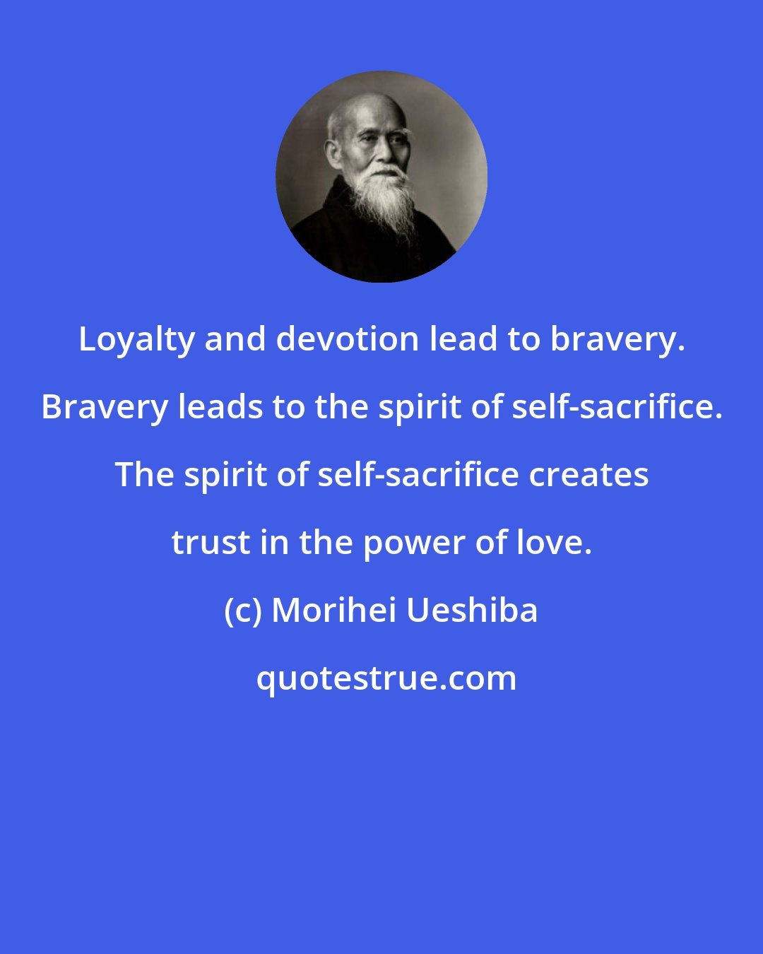 Morihei Ueshiba: Loyalty and devotion lead to bravery. Bravery leads to the spirit of self-sacrifice. The spirit of self-sacrifice creates trust in the power of love.