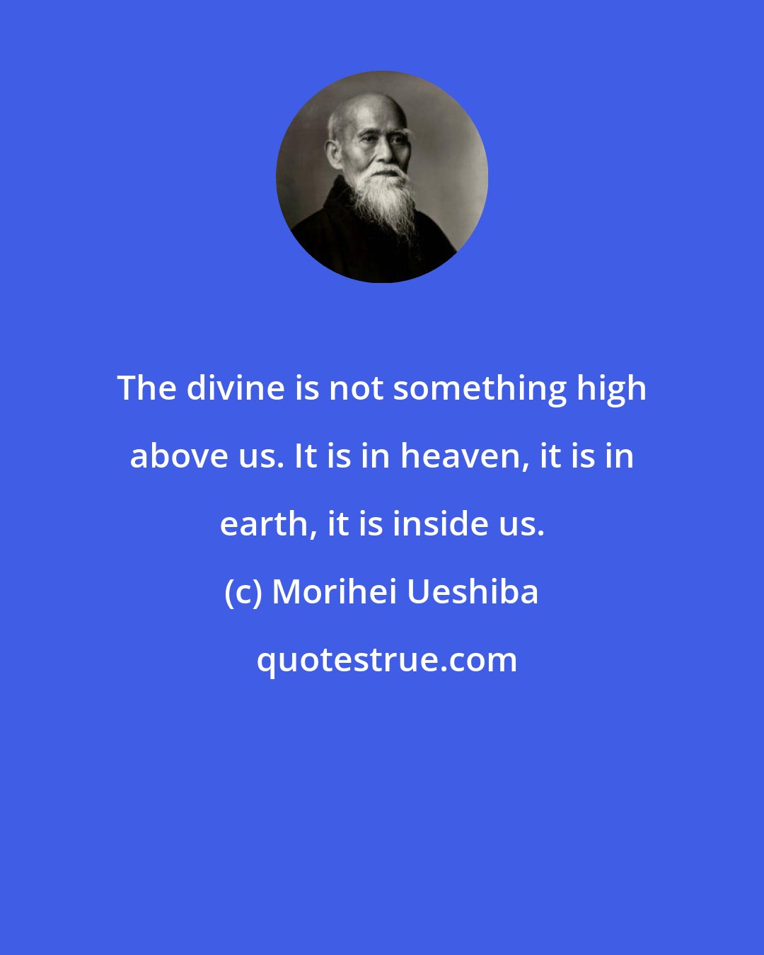 Morihei Ueshiba: The divine is not something high above us. It is in heaven, it is in earth, it is inside us.