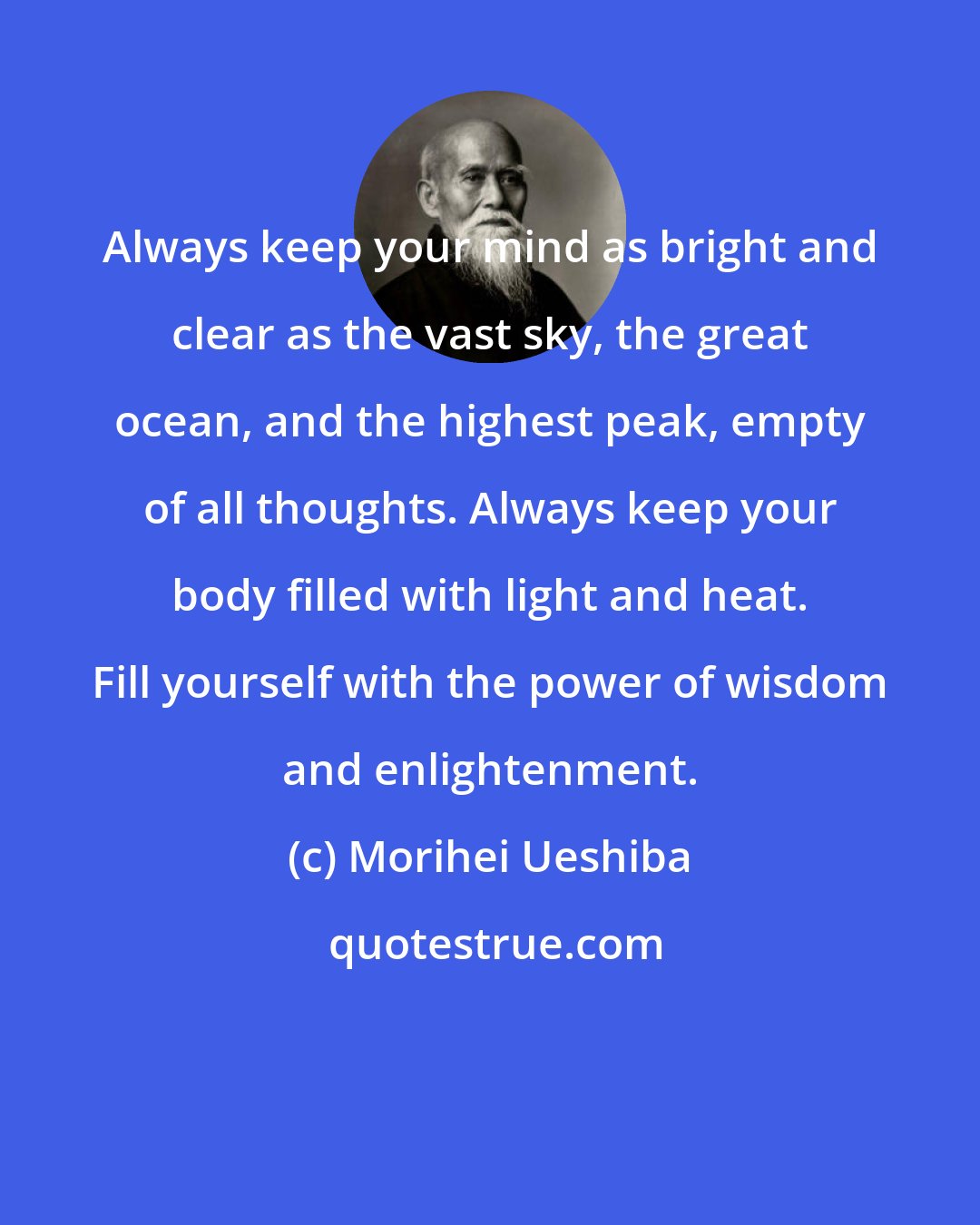 Morihei Ueshiba: Always keep your mind as bright and clear as the vast sky, the great ocean, and the highest peak, empty of all thoughts. Always keep your body filled with light and heat. Fill yourself with the power of wisdom and enlightenment.