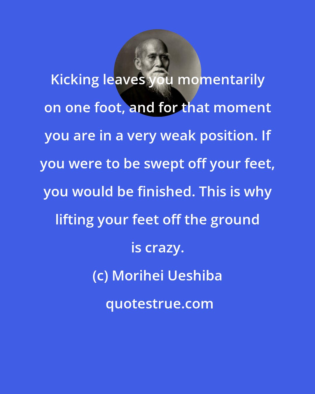 Morihei Ueshiba: Kicking leaves you momentarily on one foot, and for that moment you are in a very weak position. If you were to be swept off your feet, you would be finished. This is why lifting your feet off the ground is crazy.