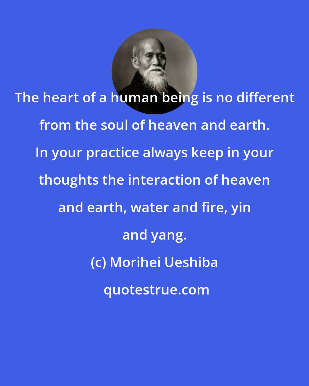 Morihei Ueshiba: The heart of a human being is no different from the soul of heaven and earth. In your practice always keep in your thoughts the interaction of heaven and earth, water and fire, yin and yang.