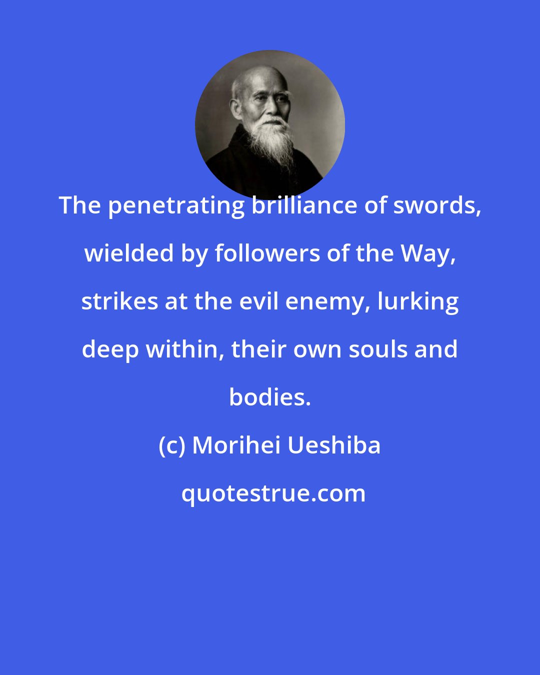 Morihei Ueshiba: The penetrating brilliance of swords, wielded by followers of the Way, strikes at the evil enemy, lurking deep within, their own souls and bodies.
