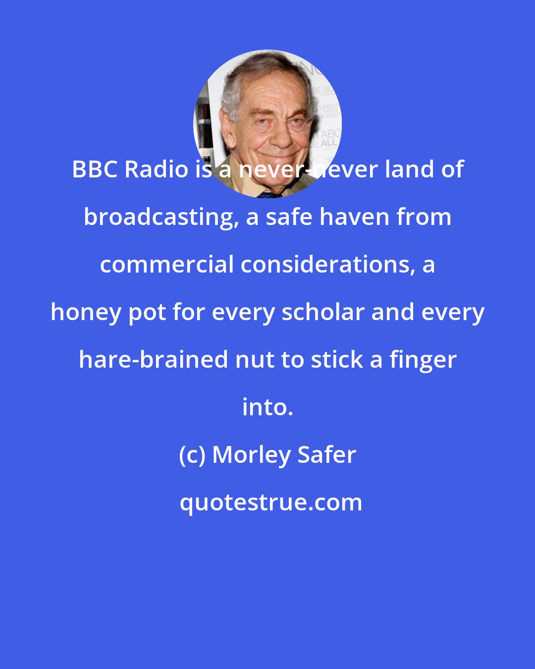 Morley Safer: BBC Radio is a never-never land of broadcasting, a safe haven from commercial considerations, a honey pot for every scholar and every hare-brained nut to stick a finger into.
