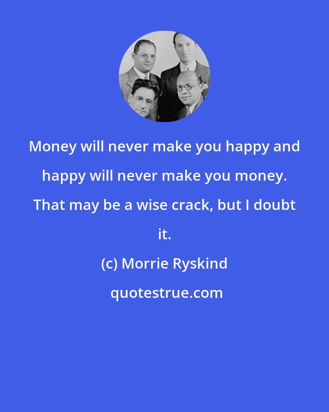 Morrie Ryskind: Money will never make you happy and happy will never make you money. That may be a wise crack, but I doubt it.