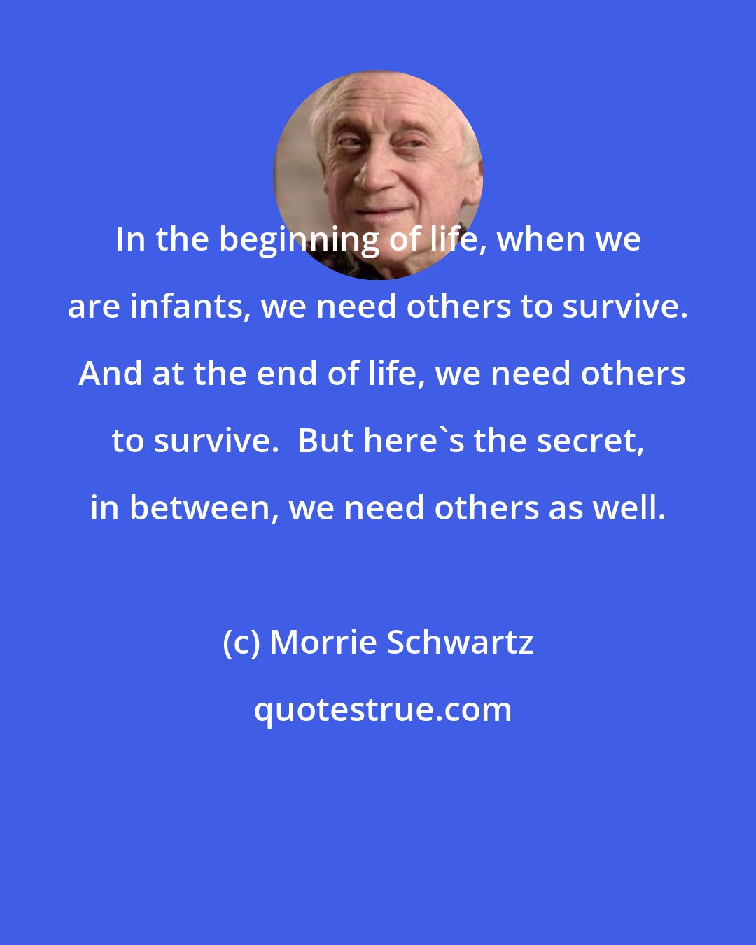 Morrie Schwartz: In the beginning of life, when we are infants, we need others to survive.  And at the end of life, we need others to survive.  But here's the secret, in between, we need others as well.