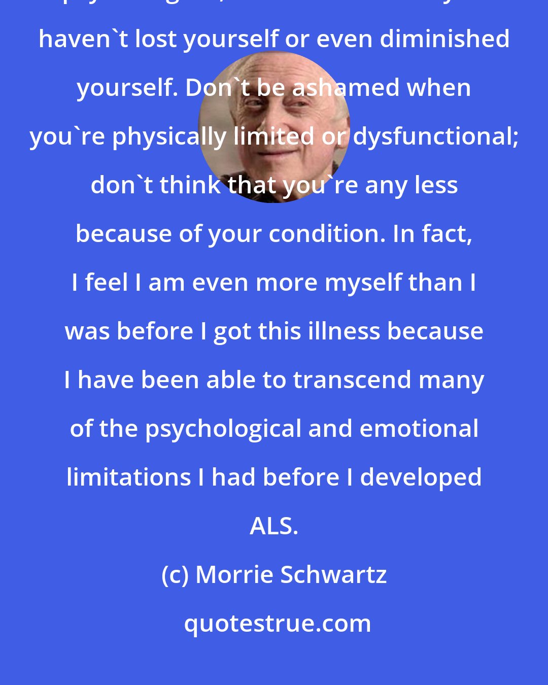 Morrie Schwartz: My contention is that as long as you have other faculties-the emotional, psychological, intuitive faculties-you haven't lost yourself or even diminished yourself. Don't be ashamed when you're physically limited or dysfunctional; don't think that you're any less because of your condition. In fact, I feel I am even more myself than I was before I got this illness because I have been able to transcend many of the psychological and emotional limitations I had before I developed ALS.