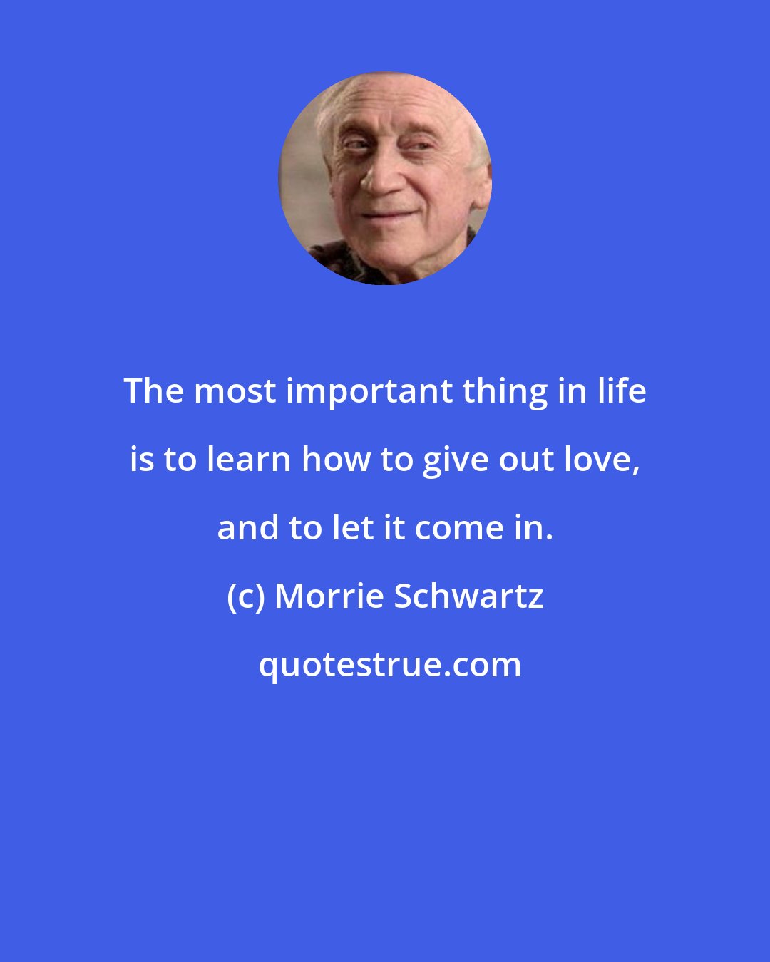 Morrie Schwartz: The most important thing in life is to learn how to give out love, and to let it come in.
