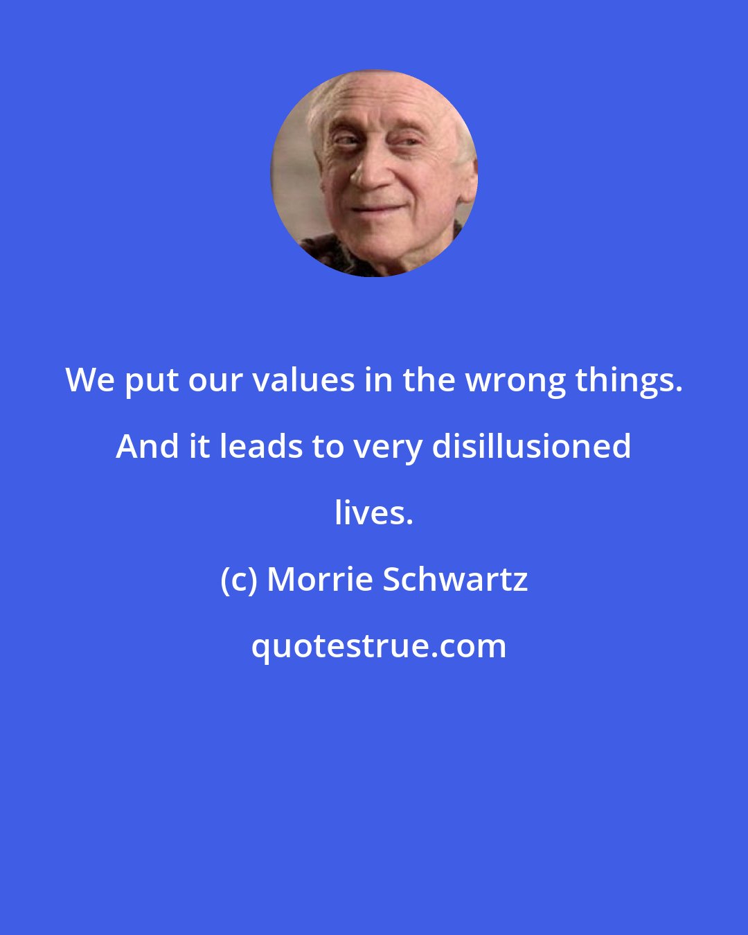 Morrie Schwartz: We put our values in the wrong things. And it leads to very disillusioned lives.