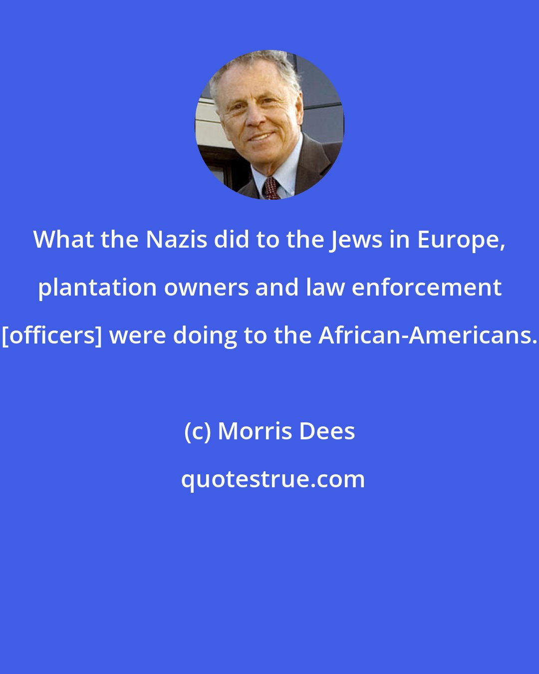 Morris Dees: What the Nazis did to the Jews in Europe, plantation owners and law enforcement [officers] were doing to the African-Americans.