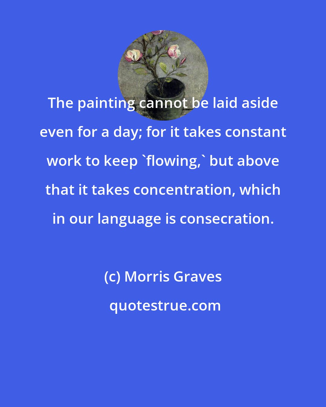 Morris Graves: The painting cannot be laid aside even for a day; for it takes constant work to keep 'flowing,' but above that it takes concentration, which in our language is consecration.