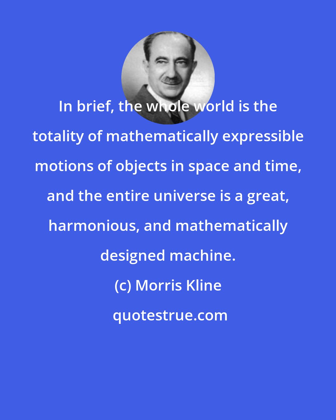 Morris Kline: In brief, the whole world is the totality of mathematically expressible motions of objects in space and time, and the entire universe is a great, harmonious, and mathematically designed machine.