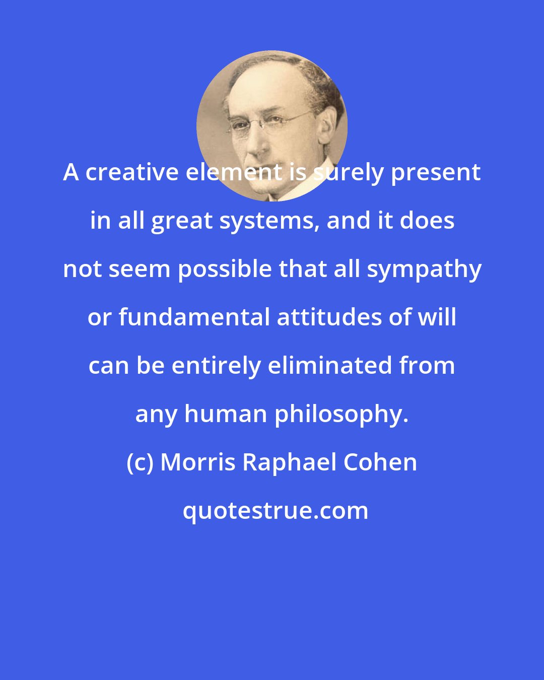 Morris Raphael Cohen: A creative element is surely present in all great systems, and it does not seem possible that all sympathy or fundamental attitudes of will can be entirely eliminated from any human philosophy.