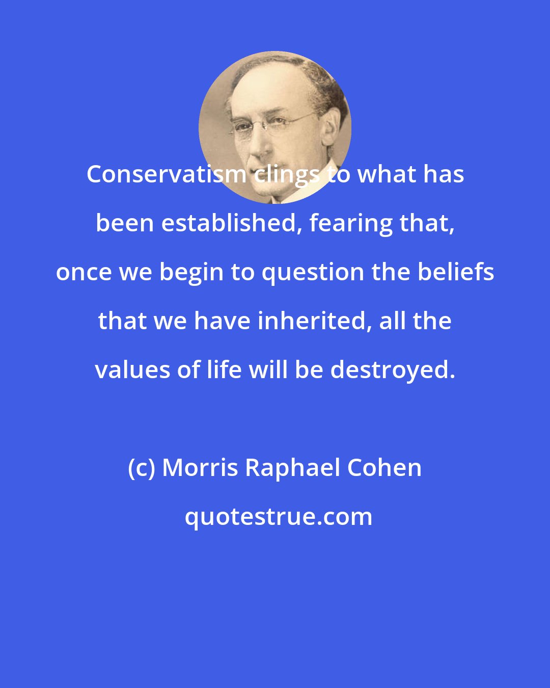 Morris Raphael Cohen: Conservatism clings to what has been established, fearing that, once we begin to question the beliefs that we have inherited, all the values of life will be destroyed.