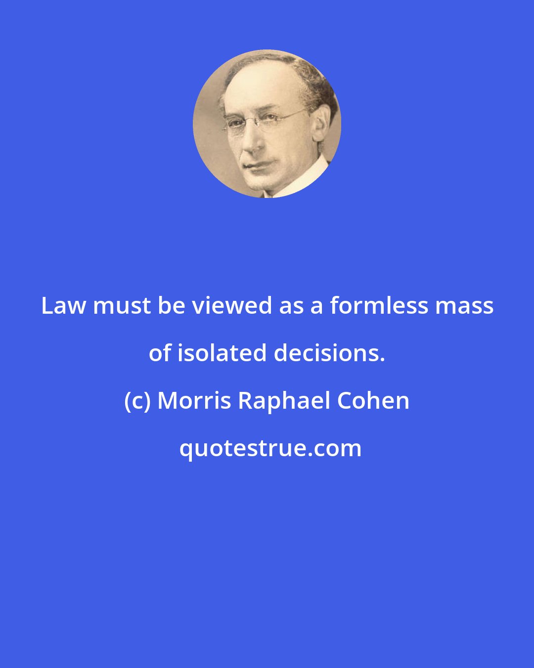 Morris Raphael Cohen: Law must be viewed as a formless mass of isolated decisions.