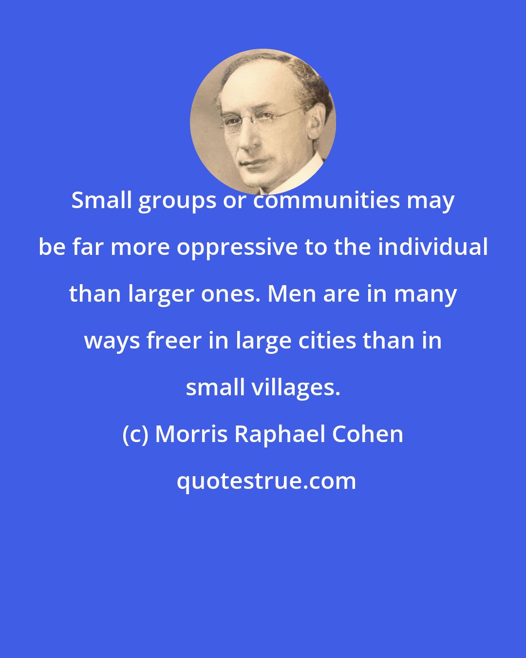 Morris Raphael Cohen: Small groups or communities may be far more oppressive to the individual than larger ones. Men are in many ways freer in large cities than in small villages.