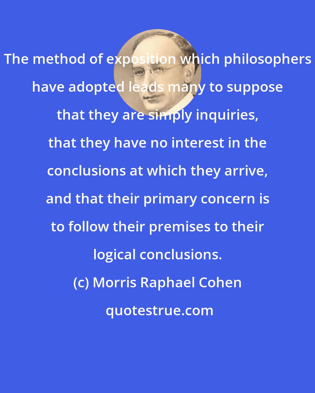 Morris Raphael Cohen: The method of exposition which philosophers have adopted leads many to suppose that they are simply inquiries, that they have no interest in the conclusions at which they arrive, and that their primary concern is to follow their premises to their logical conclusions.