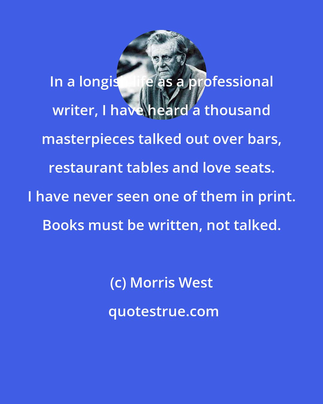 Morris West: In a longish life as a professional writer, I have heard a thousand masterpieces talked out over bars, restaurant tables and love seats. I have never seen one of them in print. Books must be written, not talked.