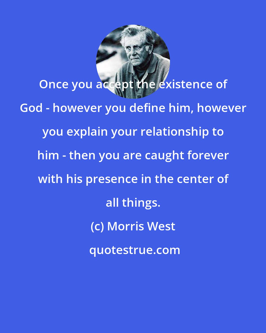 Morris West: Once you accept the existence of God - however you define him, however you explain your relationship to him - then you are caught forever with his presence in the center of all things.