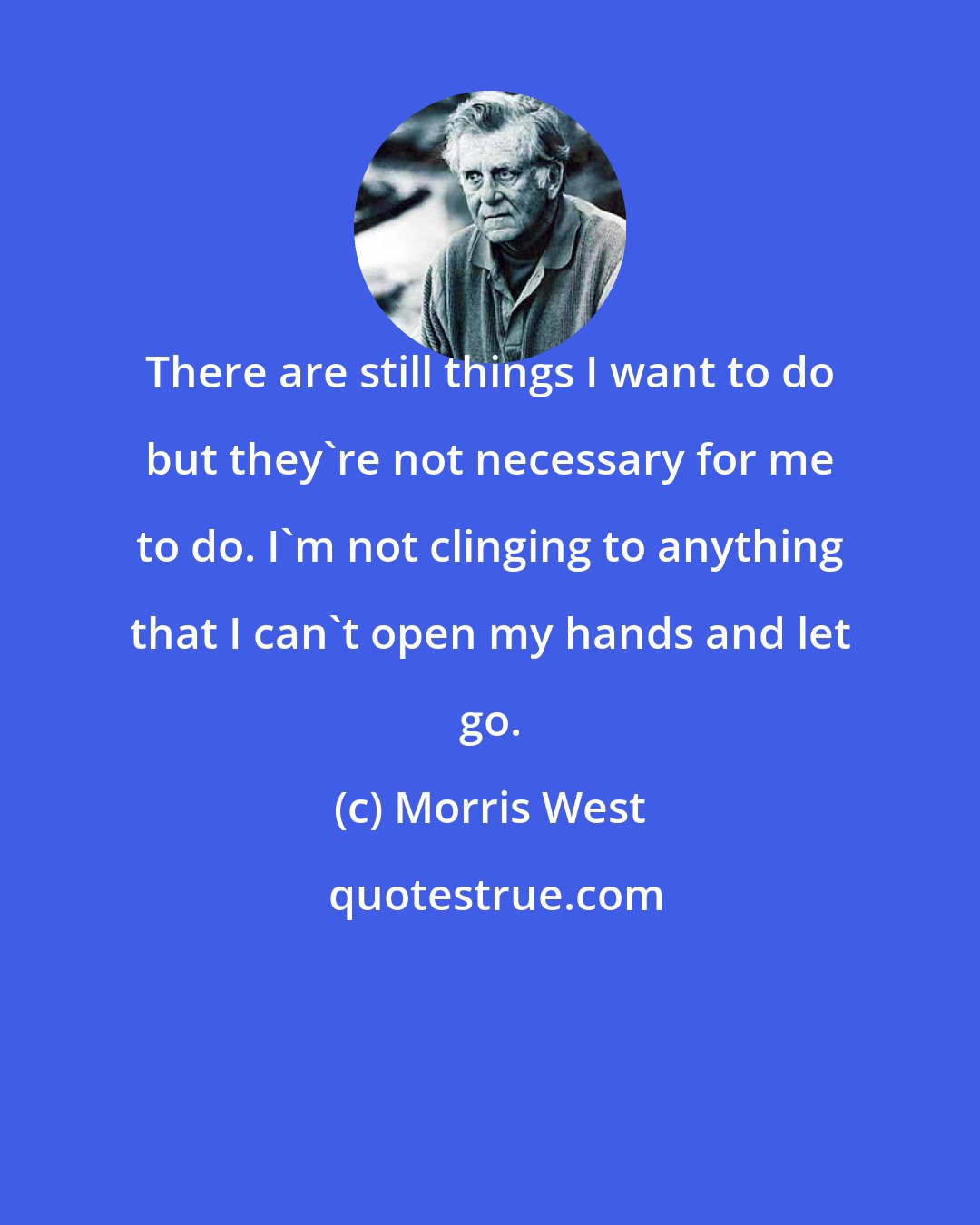Morris West: There are still things I want to do but they're not necessary for me to do. I'm not clinging to anything that I can't open my hands and let go.