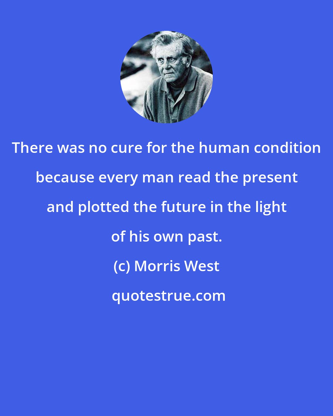 Morris West: There was no cure for the human condition because every man read the present and plotted the future in the light of his own past.
