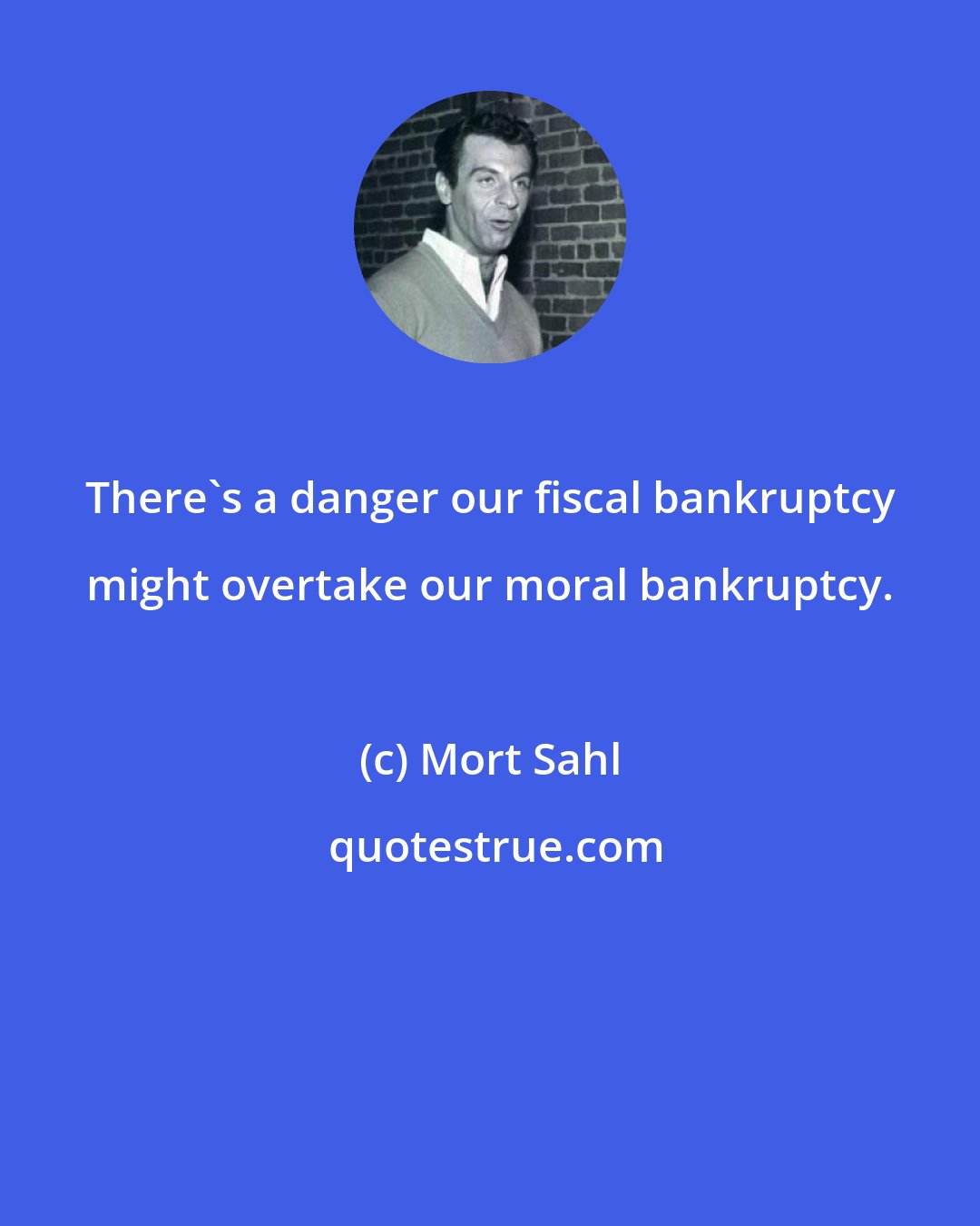 Mort Sahl: There's a danger our fiscal bankruptcy might overtake our moral bankruptcy.