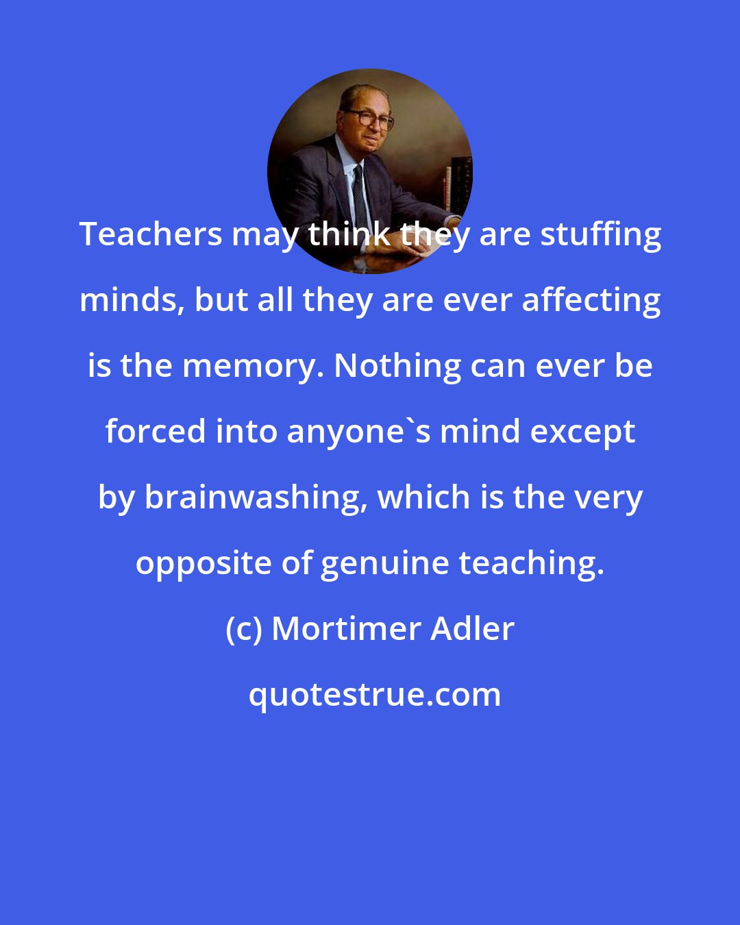 Mortimer Adler: Teachers may think they are stuffing minds, but all they are ever affecting is the memory. Nothing can ever be forced into anyone's mind except by brainwashing, which is the very opposite of genuine teaching.