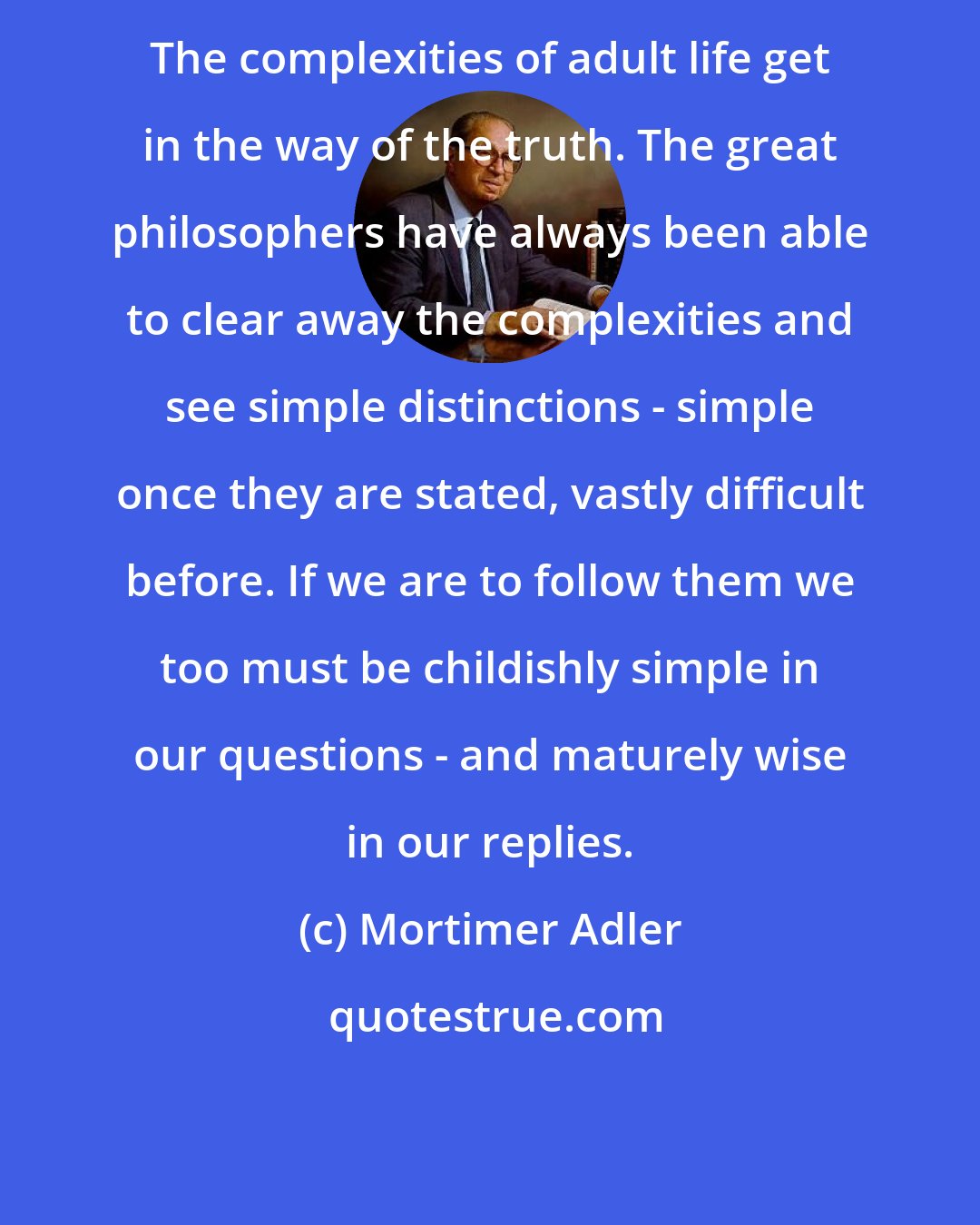 Mortimer Adler: The complexities of adult life get in the way of the truth. The great philosophers have always been able to clear away the complexities and see simple distinctions - simple once they are stated, vastly difficult before. If we are to follow them we too must be childishly simple in our questions - and maturely wise in our replies.