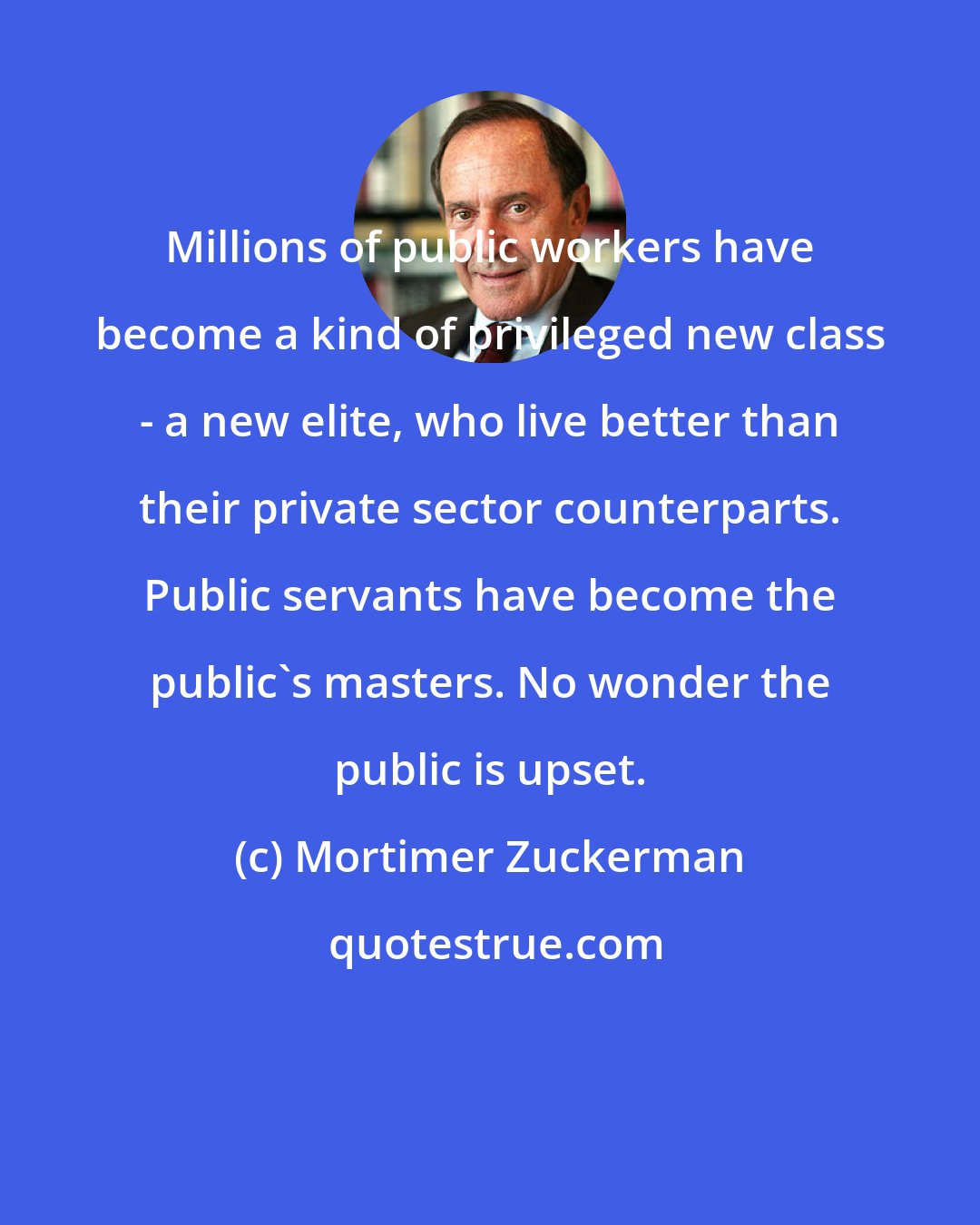 Mortimer Zuckerman: Millions of public workers have become a kind of privileged new class - a new elite, who live better than their private sector counterparts. Public servants have become the public's masters. No wonder the public is upset.