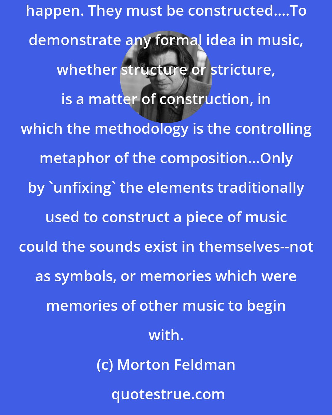 Morton Feldman: It appears to me that the subject of music, from Machaut to Boulez, has always been its construction. Melodies of 12-tone rows just don't happen. They must be constructed....To demonstrate any formal idea in music, whether structure or stricture, is a matter of construction, in which the methodology is the controlling metaphor of the composition...Only by 'unfixing' the elements traditionally used to construct a piece of music could the sounds exist in themselves--not as symbols, or memories which were memories of other music to begin with.