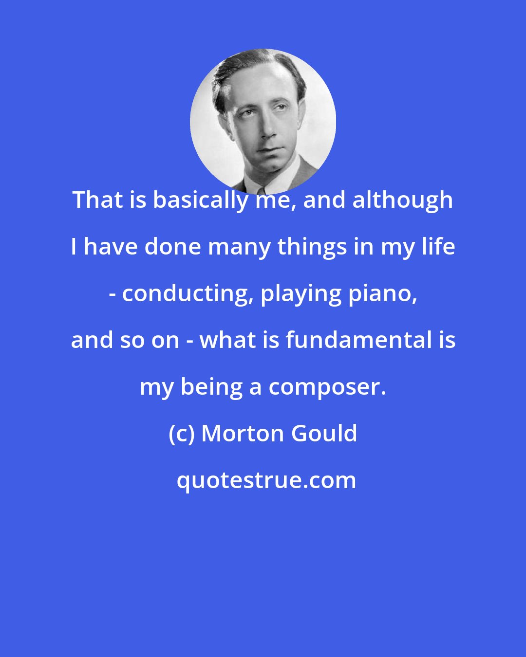Morton Gould: That is basically me, and although I have done many things in my life - conducting, playing piano, and so on - what is fundamental is my being a composer.
