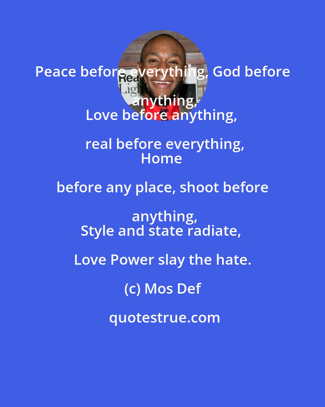 Mos Def: Peace before everything, God before anything,
Love before anything, real before everything,
Home before any place, shoot before anything,
Style and state radiate, Love Power slay the hate.