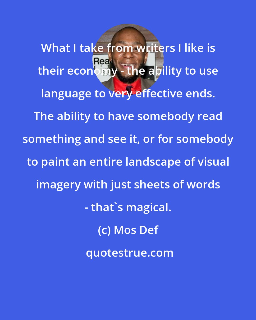 Mos Def: What I take from writers I like is their economy - the ability to use language to very effective ends. The ability to have somebody read something and see it, or for somebody to paint an entire landscape of visual imagery with just sheets of words - that's magical.