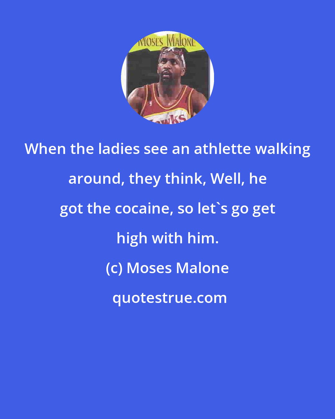 Moses Malone: When the ladies see an athlette walking around, they think, Well, he got the cocaine, so let's go get high with him.