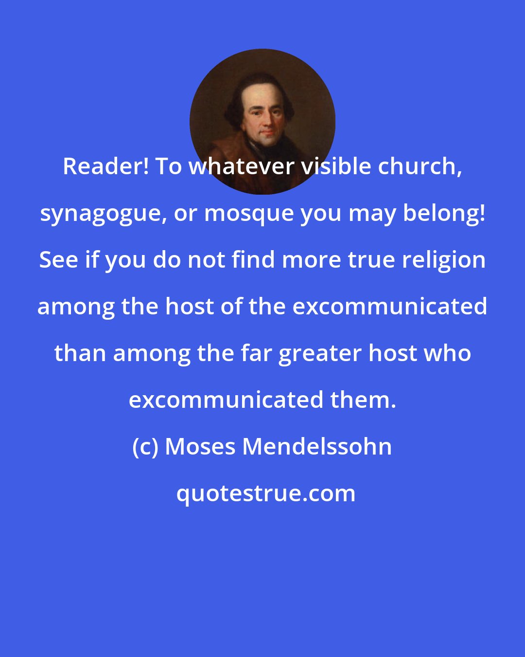 Moses Mendelssohn: Reader! To whatever visible church, synagogue, or mosque you may belong! See if you do not find more true religion among the host of the excommunicated than among the far greater host who excommunicated them.
