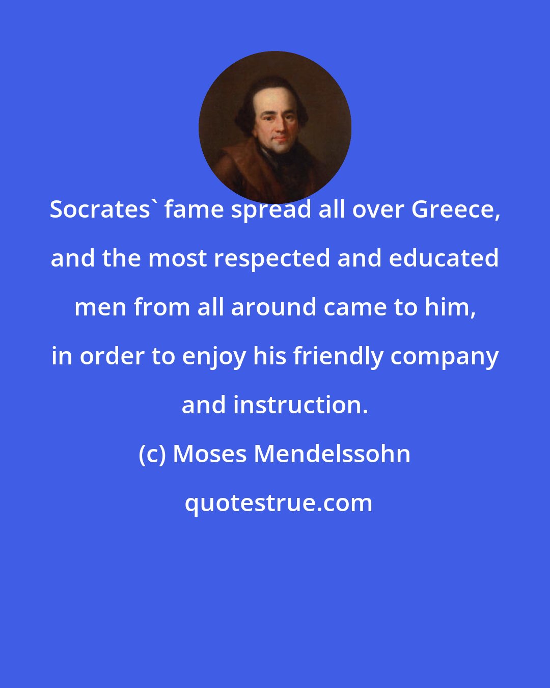 Moses Mendelssohn: Socrates' fame spread all over Greece, and the most respected and educated men from all around came to him, in order to enjoy his friendly company and instruction.