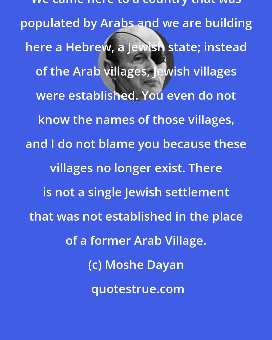 Moshe Dayan: We came here to a country that was populated by Arabs and we are building here a Hebrew, a Jewish state; instead of the Arab villages, Jewish villages were established. You even do not know the names of those villages, and I do not blame you because these villages no longer exist. There is not a single Jewish settlement that was not established in the place of a former Arab Village.